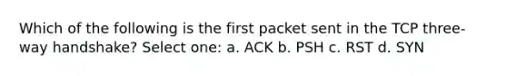 Which of the following is the first packet sent in the TCP three-way handshake? Select one: a. ACK b. PSH c. RST d. SYN