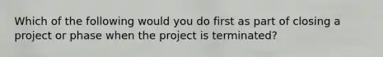 Which of the following would you do first as part of closing a project or phase when the project is terminated?