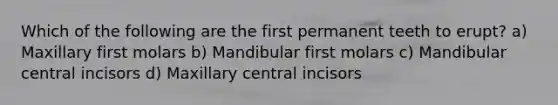 Which of the following are the first permanent teeth to erupt? a) Maxillary first molars b) Mandibular first molars c) Mandibular central incisors d) Maxillary central incisors