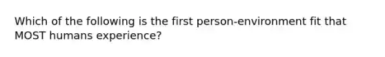 Which of the following is the first person-environment fit that MOST humans experience?