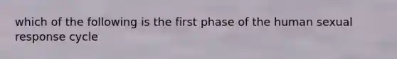 which of the following is the first phase of the human sexual response cycle