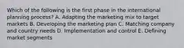 Which of the following is the first phase in the international planning process? A. Adapting the marketing mix to target markets B. Developing the marketing plan C. Matching company and country needs D. Implementation and control E. Defining market segments