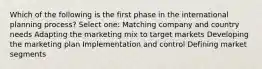 Which of the following is the first phase in the international planning process? Select one: Matching company and country needs Adapting the marketing mix to target markets Developing the marketing plan Implementation and control Defining market segments