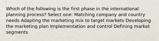 Which of the following is the first phase in the international planning process? Select one: Matching company and country needs Adapting the marketing mix to target markets Developing the marketing plan Implementation and control Defining market segments