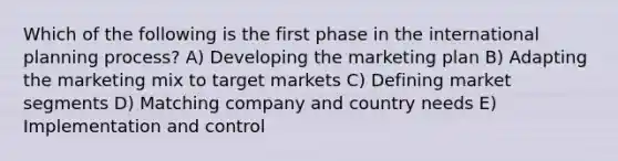 Which of the following is the first phase in the international planning process? A) Developing the marketing plan B) Adapting the marketing mix to target markets C) Defining market segments D) Matching company and country needs E) Implementation and control