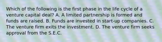 Which of the following is the first phase in the life cycle of a venture capital deal? A. A limited partnership is formed and funds are raised. B. Funds are invested in start-up companies. C. The venture firm exits the investment. D. The venture firm seeks approval from the S.E.C.