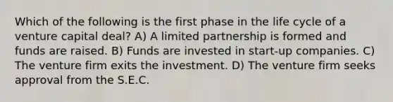 Which of the following is the first phase in the life cycle of a venture capital deal? A) A limited partnership is formed and funds are raised. B) Funds are invested in start-up companies. C) The venture firm exits the investment. D) The venture firm seeks approval from the S.E.C.