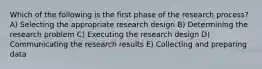 Which of the following is the first phase of the research process? A) Selecting the appropriate research design B) Determining the research problem C) Executing the research design D) Communicating the research results E) Collecting and preparing data