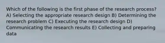 Which of the following is the first phase of the research process? A) Selecting the appropriate research design B) Determining the research problem C) Executing the research design D) Communicating the research results E) Collecting and preparing data