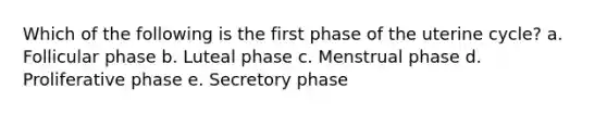 Which of the following is the first phase of the uterine cycle? a. Follicular phase b. Luteal phase c. Menstrual phase d. Proliferative phase e. Secretory phase