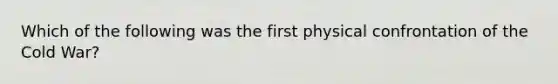 Which of the following was the first physical confrontation of the Cold War?