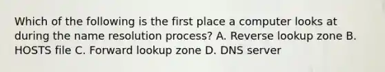 Which of the following is the first place a computer looks at during the name resolution process? A. Reverse lookup zone B. HOSTS file C. Forward lookup zone D. DNS server