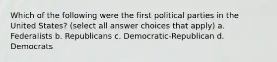 Which of the following were the first political parties in the United States? (select all answer choices that apply) a. Federalists b. Republicans c. Democratic-Republican d. Democrats