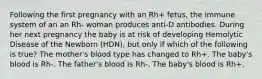 Following the first pregnancy with an Rh+ fetus, the immune system of an an Rh- woman produces anti-D antibodies. During her next pregnancy the baby is at risk of developing Hemolytic Disease of the Newborn (HDN), but only if which of the following is true? The mother's blood type has changed to Rh+. The baby's blood is Rh-. The father's blood is Rh-. The baby's blood is Rh+.