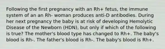 Following the first pregnancy with an Rh+ fetus, the immune system of an an Rh- woman produces anti-D antibodies. During her next pregnancy the baby is at risk of developing Hemolytic Disease of the Newborn (HDN), but only if which of the following is true? The mother's blood type has changed to Rh+. The baby's blood is Rh-. The father's blood is Rh-. The baby's blood is Rh+.