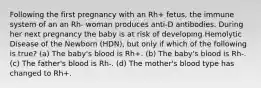 Following the first pregnancy with an Rh+ fetus, the immune system of an an Rh- woman produces anti-D antibodies. During her next pregnancy the baby is at risk of developing Hemolytic Disease of the Newborn (HDN), but only if which of the following is true? (a) The baby's blood is Rh+. (b) The baby's blood is Rh-. (c) The father's blood is Rh-. (d) The mother's blood type has changed to Rh+.