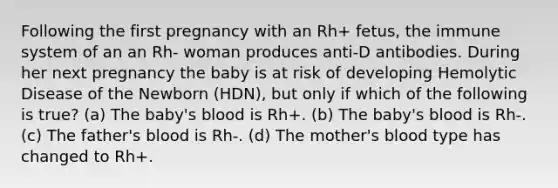 Following the first pregnancy with an Rh+ fetus, the immune system of an an Rh- woman produces anti-D antibodies. During her next pregnancy the baby is at risk of developing Hemolytic Disease of the Newborn (HDN), but only if which of the following is true? (a) The baby's blood is Rh+. (b) The baby's blood is Rh-. (c) The father's blood is Rh-. (d) The mother's blood type has changed to Rh+.