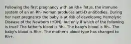 Following the first pregnancy with an Rh+ fetus, the immune system of an an Rh- woman produces anti-D antibodies. During her next pregnancy the baby is at risk of developing Hemolytic Disease of the Newborn (HDN), but only if which of the following is true? The father's blood is Rh-. The baby's blood is Rh-. The baby's blood is Rh+. The mother's blood type has changed to Rh+.