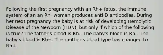 Following the first pregnancy with an Rh+ fetus, the immune system of an an Rh- woman produces anti-D antibodies. During her next pregnancy the baby is at risk of developing Hemolytic Disease of the Newborn (HDN), but only if which of the following is true? The father's blood is Rh-. The baby's blood is Rh-. The baby's blood is Rh+. The mother's blood type has changed to Rh+.