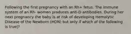 Following the first pregnancy with an Rh+ fetus. The immune system of an Rh- women produces anti-D antibodies. During her next pregnancy the baby is at risk of developing Hemolytic Disease of the Newborn (HDN) but only if which of the following is true|?