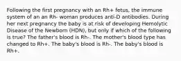 Following the first pregnancy with an Rh+ fetus, the immune system of an an Rh- woman produces anti-D antibodies. During her next pregnancy the baby is at risk of developing Hemolytic Disease of the Newborn (HDN), but only if which of the following is true? The father's blood is Rh-. The mother's blood type has changed to Rh+. The baby's blood is Rh-. The baby's blood is Rh+.