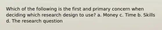 Which of the following is the first and primary concern when deciding which research design to use? a. Money c. Time b. Skills d. The research question