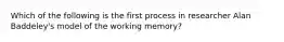 Which of the following is the first process in researcher Alan Baddeley's model of the working memory?