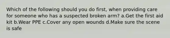 Which of the following should you do first, when providing care for someone who has a suspected broken arm? a.Get the first aid kit b.Wear PPE c.Cover any open wounds d.Make sure the scene is safe