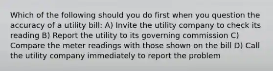 Which of the following should you do first when you question the accuracy of a utility bill: A) Invite the utility company to check its reading B) Report the utility to its governing commission C) Compare the meter readings with those shown on the bill D) Call the utility company immediately to report the problem