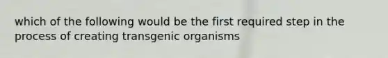 which of the following would be the first required step in the process of creating transgenic organisms