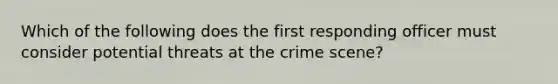 Which of the following does the first responding officer must consider potential threats at the crime scene?