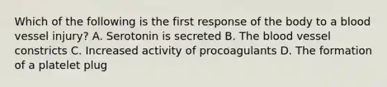 Which of the following is the first response of the body to a blood vessel injury? A. Serotonin is secreted B. The blood vessel constricts C. Increased activity of procoagulants D. The formation of a platelet plug