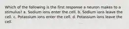 Which of the following is the first response a neuron makes to a stimulus? a. Sodium ions enter the cell. b. Sodium ions leave the cell. c. Potassium ions enter the cell. d. Potassium ions leave the cell.