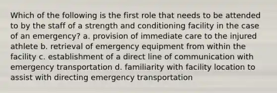 Which of the following is the first role that needs to be attended to by the staff of a strength and conditioning facility in the case of an emergency? a. provision of immediate care to the injured athlete b. retrieval of emergency equipment from within the facility c. establishment of a direct line of communication with emergency transportation d. familiarity with facility location to assist with directing emergency transportation