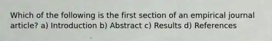 Which of the following is the first section of an empirical journal article? a) Introduction b) Abstract c) Results d) References