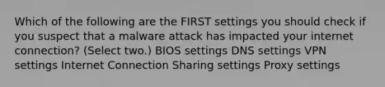 Which of the following are the FIRST settings you should check if you suspect that a malware attack has impacted your internet connection? (Select two.) BIOS settings DNS settings VPN settings Internet Connection Sharing settings Proxy settings