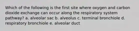 Which of the following is the first site where oxygen and carbon dioxide exchange can occur along the respiratory system pathway? a. alveolar sac b. alveolus c. terminal bronchiole d. respiratory bronchiole e. alveolar duct