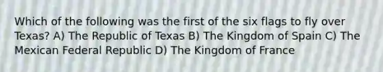 Which of the following was the first of the six flags to fly over Texas? A) The Republic of Texas B) The Kingdom of Spain C) The Mexican Federal Republic D) The Kingdom of France