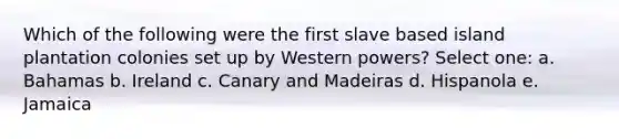 Which of the following were the first slave based island plantation colonies set up by Western powers? Select one: a. Bahamas b. Ireland c. Canary and Madeiras d. Hispanola e. Jamaica