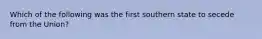 Which of the following was the first southern state to secede from the Union?