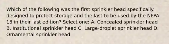 Which of the following was the first sprinkler head specifically designed to protect storage and the last to be used by the NFPA 13 in their last edition? Select one: A. Concealed sprinkler head B. Institutional sprinkler head C. Large-droplet sprinkler head D. Ornamental sprinkler head