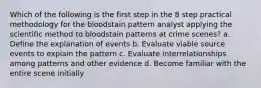 Which of the following is the first step in the 8 step practical methodology for the bloodstain pattern analyst applying the scientific method to bloodstain patterns at crime scenes? a. Define the explanation of events b. Evaluate viable source events to explain the pattern c. Evaluate interrelationships among patterns and other evidence d. Become familiar with the entire scene initially