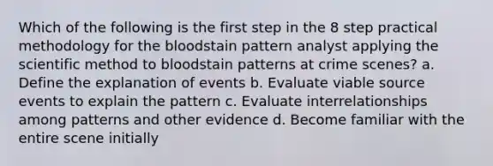 Which of the following is the first step in the 8 step practical methodology for the bloodstain pattern analyst applying the scientific method to bloodstain patterns at crime scenes? a. Define the explanation of events b. Evaluate viable source events to explain the pattern c. Evaluate interrelationships among patterns and other evidence d. Become familiar with the entire scene initially