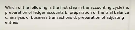 Which of the following is the first step in the accounting cycle? a. preparation of ledger accounts b. preparation of the trial balance c. analysis of business transactions d. preparation of adjusting entries