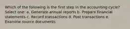 Which of the following is the first step in the accounting cycle? Select one: a. Generate annual reports b. Prepare financial statements c. Record transactions d. Post transactions e. Examine source documents