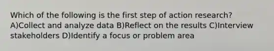 Which of the following is the first step of action research? A)Collect and analyze data B)Reflect on the results C)Interview stakeholders D)Identify a focus or problem area