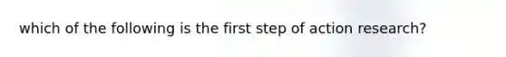 which of the following is the first step of action research?