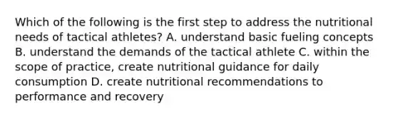 Which of the following is the first step to address the nutritional needs of tactical athletes? A. understand basic fueling concepts B. understand the demands of the tactical athlete C. within the scope of practice, create nutritional guidance for daily consumption D. create nutritional recommendations to performance and recovery