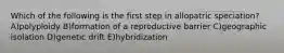 Which of the following is the first step in allopatric speciation? A)polyploidy B)formation of a reproductive barrier C)geographic isolation D)genetic drift E)hybridization