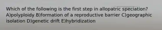 Which of the following is the first step in allopatric speciation? A)polyploidy B)formation of a reproductive barrier C)geographic isolation D)genetic drift E)hybridization